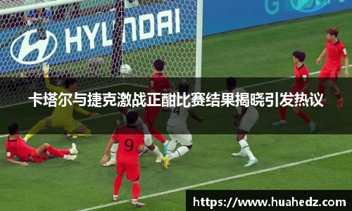 卡塔尔与捷克激战正酣比赛结果揭晓引发热议